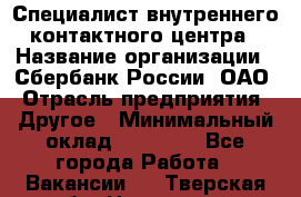 Специалист внутреннего контактного центра › Название организации ­ Сбербанк России, ОАО › Отрасль предприятия ­ Другое › Минимальный оклад ­ 18 500 - Все города Работа » Вакансии   . Тверская обл.,Нелидово г.